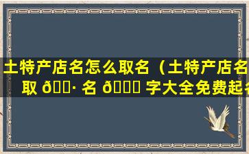 土特产店名怎么取名（土特产店名取 🌷 名 🕊 字大全免费起名）